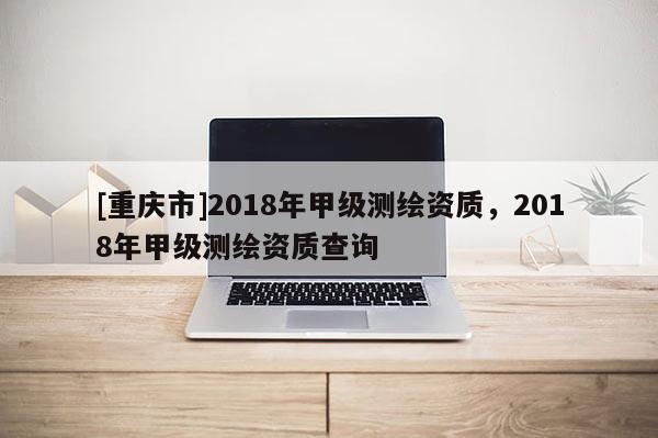 [重慶市]2018年甲級測繪資質(zhì)，2018年甲級測繪資質(zhì)查詢