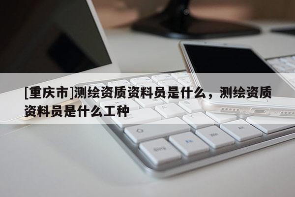 [重慶市]測(cè)繪資質(zhì)資料員是什么，測(cè)繪資質(zhì)資料員是什么工種