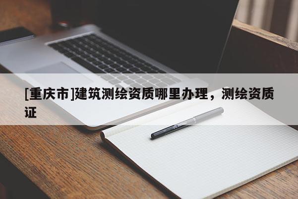 [重慶市]建筑測繪資質哪里辦理，測繪資質證