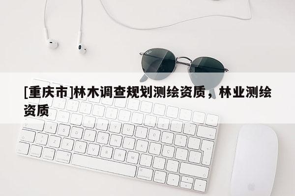 [重慶市]林木調(diào)查規(guī)劃測繪資質(zhì)，林業(yè)測繪資質(zhì)