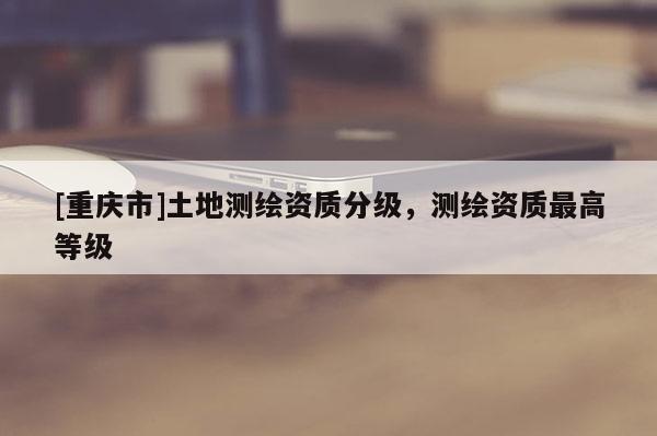 [重慶市]土地測繪資質分級，測繪資質更高等級