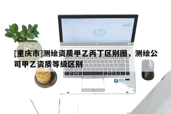 [重慶市]測繪資質甲乙丙丁區別圖，測繪公司甲乙資質等級區別