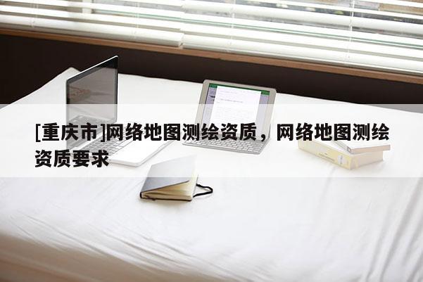 [重慶市] *** 地圖測繪資質， *** 地圖測繪資質要求