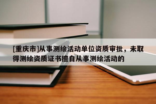 [重慶市]從事測繪活動單位資質(zhì)審批，未取得測繪資質(zhì)證書擅自從事測繪活動的