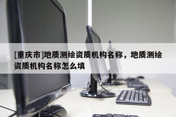 [重慶市]地質測繪資質機構名稱，地質測繪資質機構名稱怎么填
