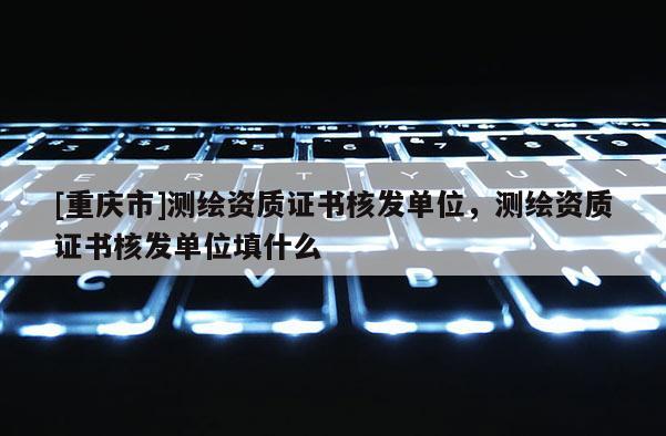 [重慶市]測繪資質證書核發單位，測繪資質證書核發單位填什么