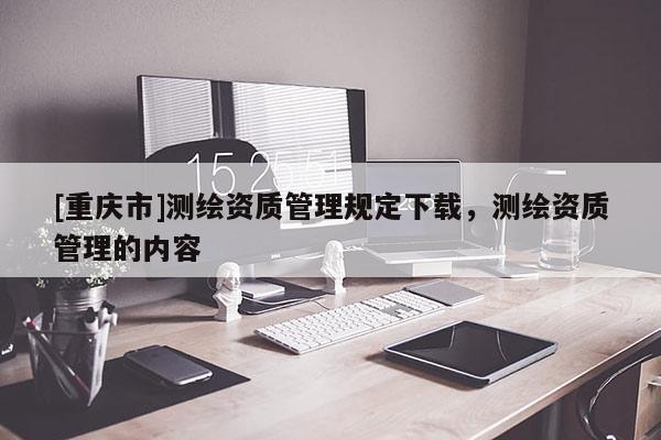 [重慶市]測繪資質管理規定下載，測繪資質管理的內容