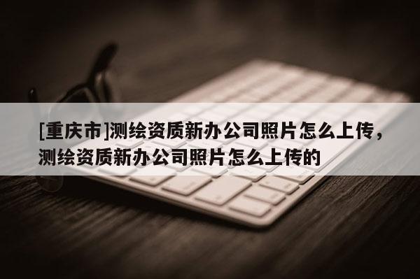 [重慶市]測繪資質新辦公司照片怎么上傳，測繪資質新辦公司照片怎么上傳的