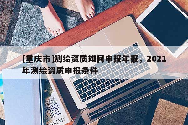 [重慶市]測繪資質如何申報年報，2021年測繪資質申報條件