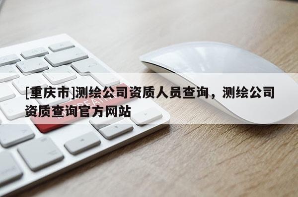 [重慶市]測繪公司資質人員查詢，測繪公司資質查詢官方網站