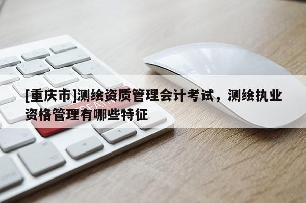 [重慶市]測繪資質管理會計考試，測繪執業資格管理有哪些特征