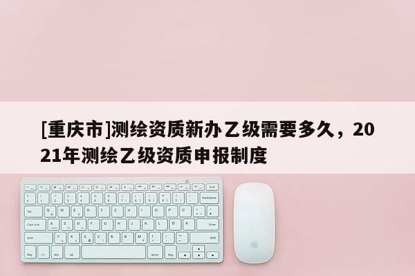 [重慶市]測繪資質新辦乙級需要多久，2021年測繪乙級資質申報制度