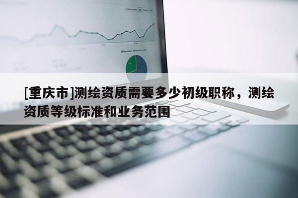 [重慶市]測(cè)繪資質(zhì)需要多少初級(jí)職稱，測(cè)繪資質(zhì)等級(jí)標(biāo)準(zhǔn)和業(yè)務(wù)范圍