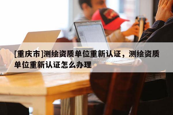 [重慶市]測繪資質單位重新認證，測繪資質單位重新認證怎么辦理