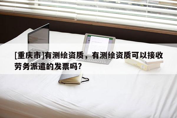 [重慶市]有測(cè)繪資質(zhì)，有測(cè)繪資質(zhì)可以接收勞務(wù)派遣的發(fā)票嗎?