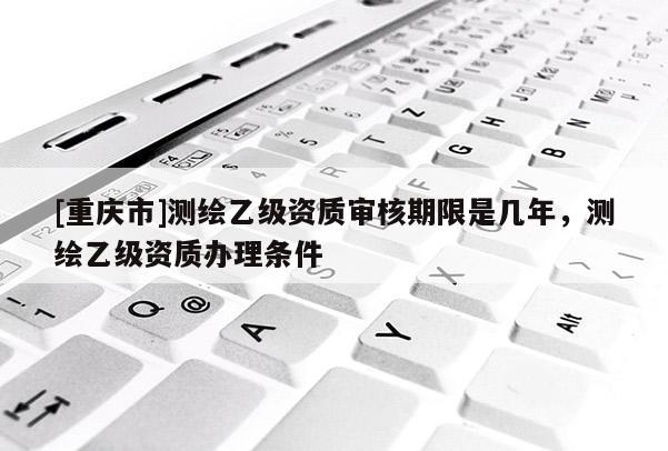 [重慶市]測繪乙級資質審核期限是幾年，測繪乙級資質辦理條件