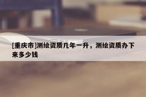 [重慶市]測繪資質幾年一升，測繪資質辦下來多少錢
