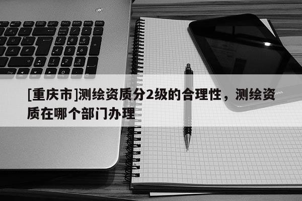 [重慶市]測繪資質(zhì)分2級的合理性，測繪資質(zhì)在哪個部門辦理