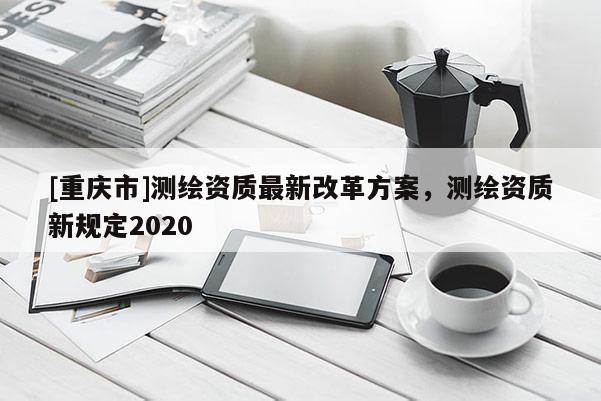 [重慶市]測繪資質最新改革方案，測繪資質新規定2020