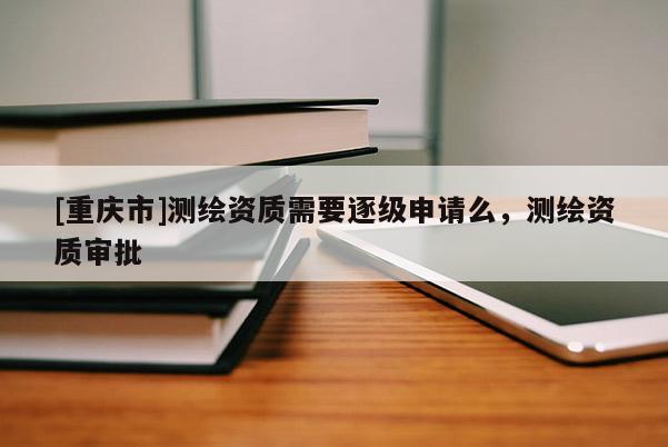 [重慶市]測繪資質(zhì)需要逐級(jí)申請(qǐng)么，測繪資質(zhì)審批
