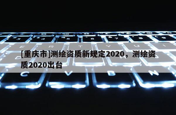 [重慶市]測(cè)繪資質(zhì)新規(guī)定2020，測(cè)繪資質(zhì)2020出臺(tái)