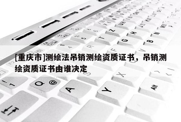 [重慶市]測繪法吊銷測繪資質(zhì)證書，吊銷測繪資質(zhì)證書由誰決定