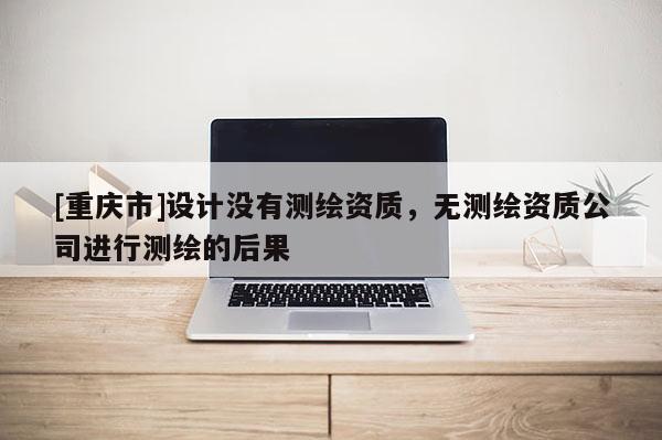[重慶市]設(shè)計(jì)沒有測(cè)繪資質(zhì)，無測(cè)繪資質(zhì)公司進(jìn)行測(cè)繪的后果