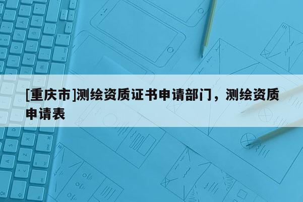 [重慶市]測繪資質證書申請部門，測繪資質申請表