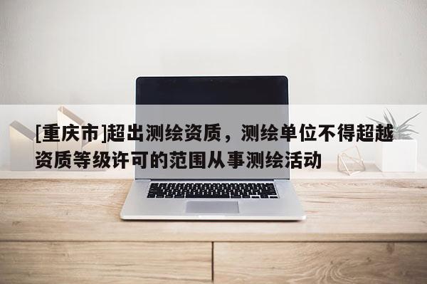 [重慶市]超出測繪資質，測繪單位不得超越資質等級許可的范圍從事測繪活動