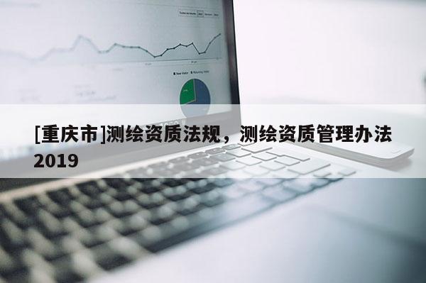 [重慶市]測繪資質法規，測繪資質管理辦法2019