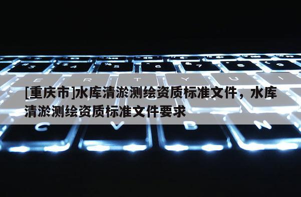 [重慶市]水庫清淤測繪資質標準文件，水庫清淤測繪資質標準文件要求