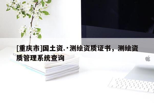 [重慶市]國土資.·測繪資質證書，測繪資質管理系統查詢