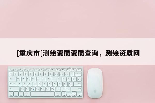 [重慶市]測繪資質資質查詢，測繪資質網