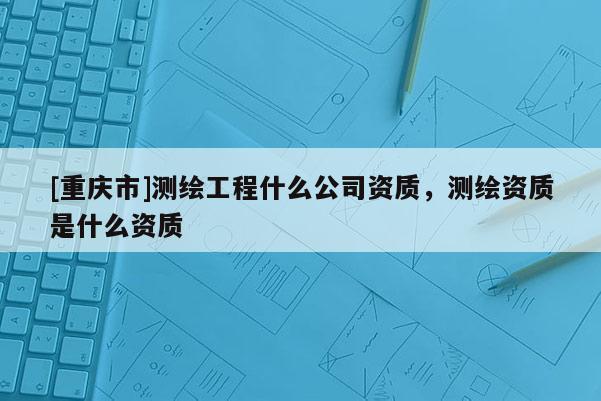 [重慶市]測繪工程什么公司資質，測繪資質是什么資質
