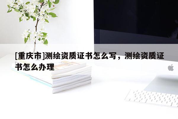 [重慶市]測繪資質證書怎么寫，測繪資質證書怎么辦理