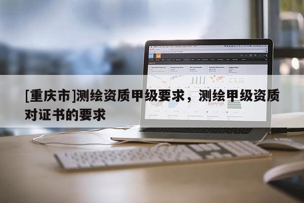 [重慶市]測繪資質甲級要求，測繪甲級資質對證書的要求