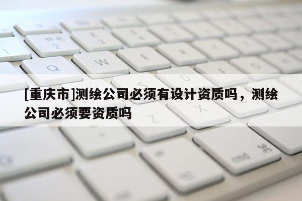 [重慶市]測繪公司必須有設計資質嗎，測繪公司必須要資質嗎