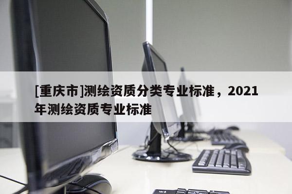 [重慶市]測(cè)繪資質(zhì)分類專業(yè)標(biāo)準(zhǔn)，2021年測(cè)繪資質(zhì)專業(yè)標(biāo)準(zhǔn)