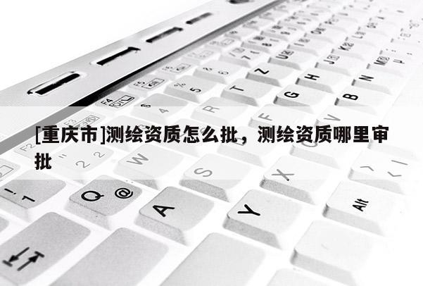 [重慶市]測繪資質怎么批，測繪資質哪里審批