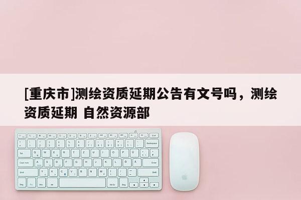 [重慶市]測繪資質(zhì)延期公告有文號嗎，測繪資質(zhì)延期 自然資源部
