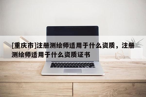 [重慶市]注冊測繪師適用于什么資質，注冊測繪師適用于什么資質證書