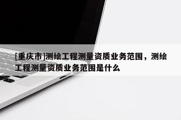 [重慶市]測繪工程測量資質業務范圍，測繪工程測量資質業務范圍是什么