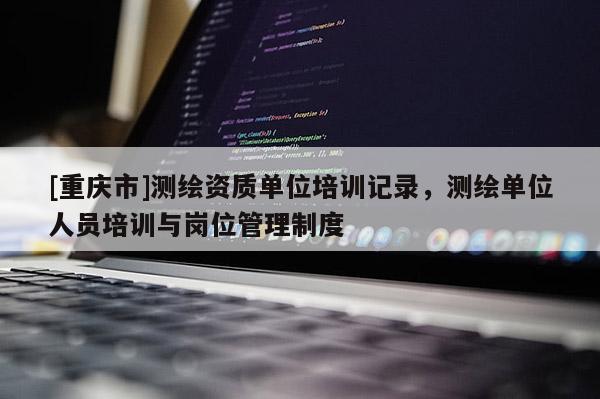 [重慶市]測(cè)繪資質(zhì)單位培訓(xùn)記錄，測(cè)繪單位人員培訓(xùn)與崗位管理制度