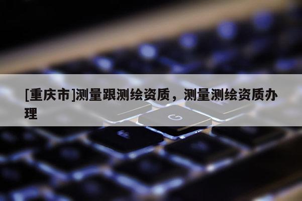 [重慶市]測量跟測繪資質(zhì)，測量測繪資質(zhì)辦理