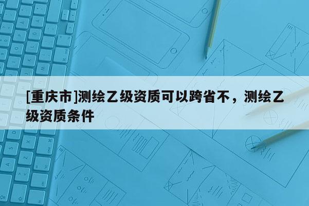 [重慶市]測繪乙級資質可以跨省不，測繪乙級資質條件