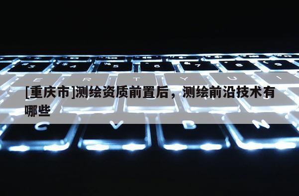 [重慶市]測繪資質前置后，測繪前沿技術有哪些