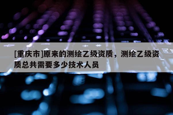 [重慶市]原來的測繪乙級資質，測繪乙級資質總共需要多少技術人員