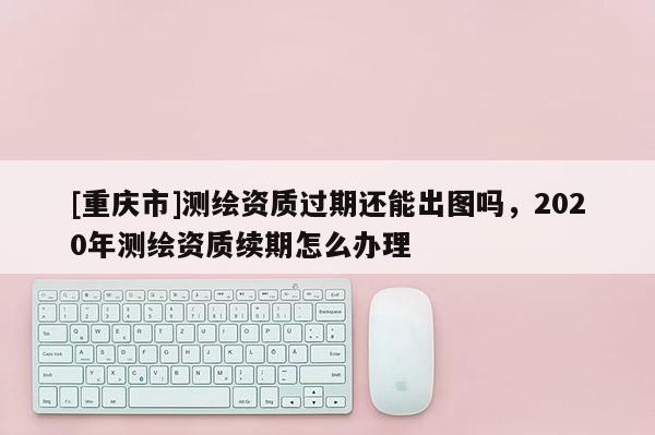 [重慶市]測繪資質過期還能出圖嗎，2020年測繪資質續期怎么辦理