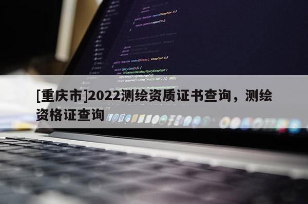 [重慶市]2022測繪資質證書查詢，測繪資格證查詢