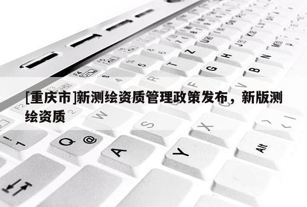 [重慶市]新測繪資質管理政策發布，新版測繪資質